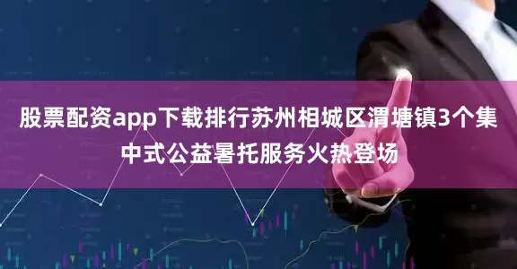 股票配资app下载排行苏州相城区渭塘镇3个集中式公益暑托服务火热登场
