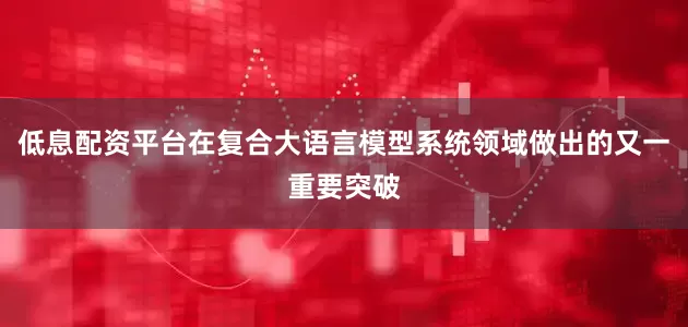 低息配资平台在复合大语言模型系统领域做出的又一重要突破