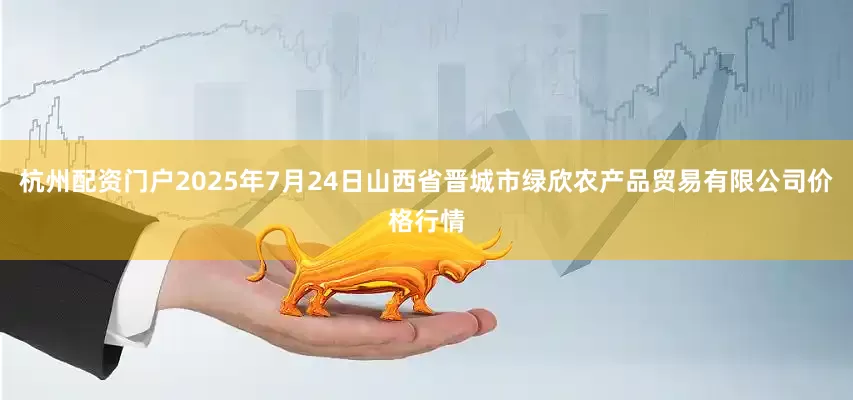 杭州配资门户2025年7月24日山西省晋城市绿欣农产品贸易有限公司价格行情