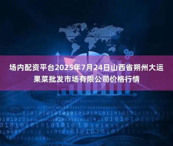 场内配资平台2025年7月24日山西省朔州大运果菜批发市场有限公司价格行情