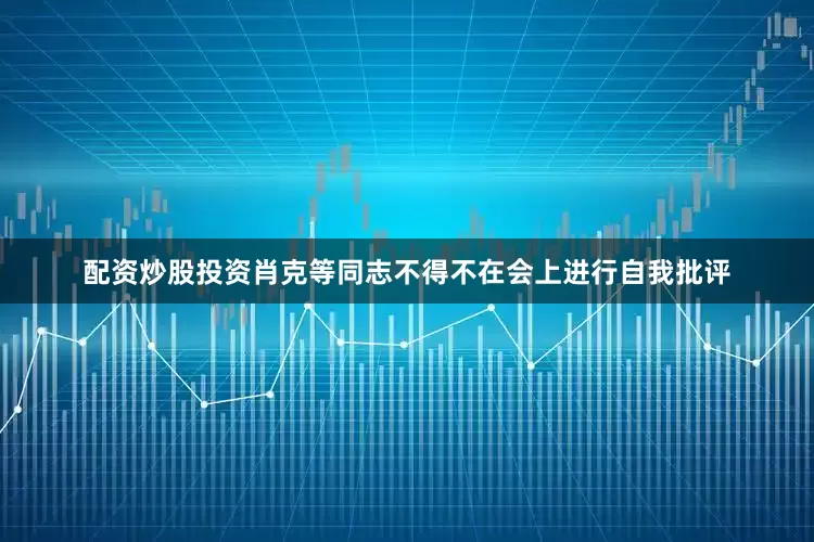 配资炒股投资肖克等同志不得不在会上进行自我批评