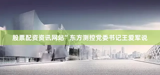 股票配资资讯网站”东方测控党委书记王爱军说